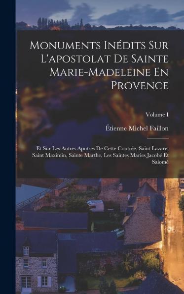 Monuments InÃ©dits sur l'Apostolat de Sainte Marie-Madeleine en Provence Et sur les Autres Apotres de cette ContrÃ©e Saint Lazare Saint Maximin Sainte Marthe les Saintes Maries JacobÃ© Et SalomÃ© Etc. Etc Vol. 1 (Classic Reprint)