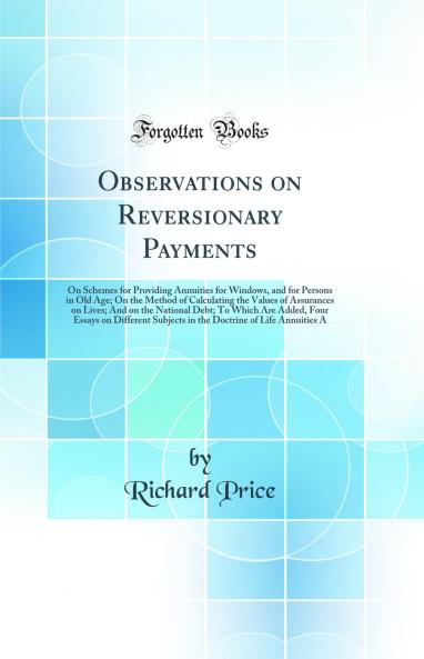 Observations on Reversionary Payments: On Schemes for Providing Annuities for Windows and for Persons in Old Age; On the Method of Calculating the Values of Assurances on Lives; And on the National Debt; To Which Are Added Four Essays on Different Subje