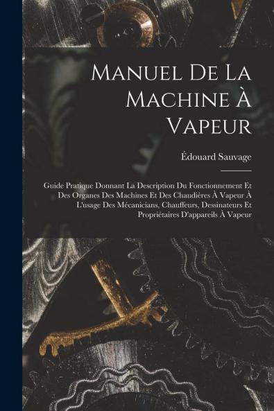 Manuel de la Machine Ã  Vapeur: Guide Pratique Donnant la Description du Fonctionnement Et des Organes des Machines Et des ChaudiÃ¨res A Vapeur A l'Usage des MÃ©caniciens Chauffeurs Dessinateurs Et PropriÃ©taires d'Appareils A Vapeur