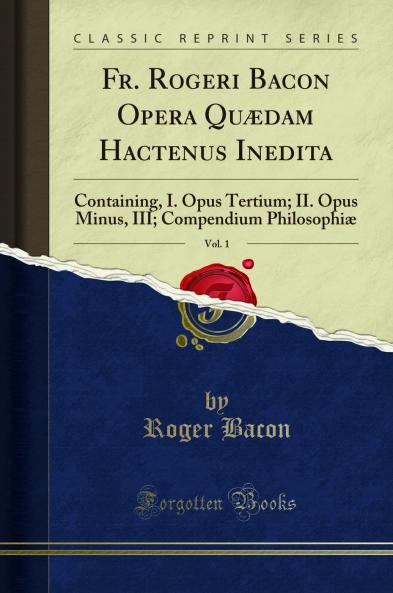 Fr. Rogeri Bacon Opera QuÃ¦dam Hactenus Inedita Vol. 1: Containing I. Opus Tertium; II. Opus Minus III; Compendium PhilosophiÃ¦ (Classic Reprint)