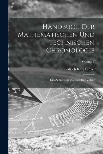 Handbuch der Mathematischen und Technischen Chronologie Vol. 3: Das Zeitrechnungswesen der VÃ¶lker; Zeitrechnung der Makedonier Kleinasier und Syrer der Germanen und Kelten des Mittelalters der Byzantiner (und Russen) Armenier Kopten Abessinier Ze