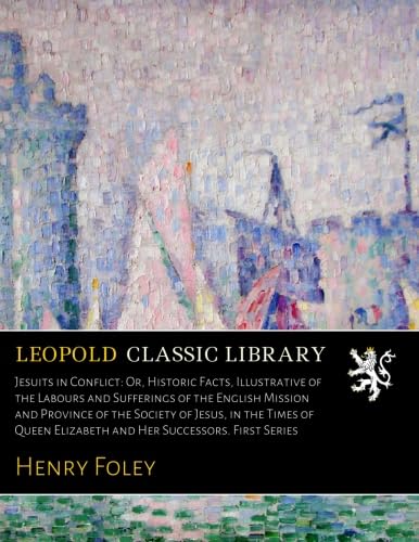 Jesuits in Conflict; Or Historic Facts: Illustrative of the Labours and Sufferings of the English Mission and Province of the Society of Jesus; In the Times of Queen Elizabeth and Her Successors (Classic Reprint)