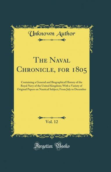The Naval Chronicle for 1805 Vol. 12: Containing a General and Biographical History of the Royal Navy of the United Kingdom; With a Variety of Original Papers on Nautical Subject; From July to December (Classic Reprint)