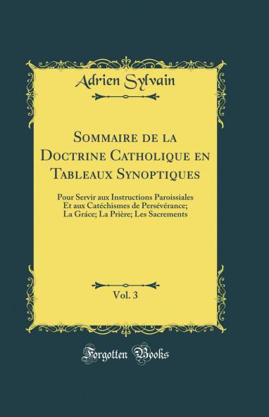Sommaire de la Doctrine Catholique en Tableaux Synoptiques Vol. 3: Pour Servir aux Instructions Paroissiales Et aux CatÃ©chismes de PersÃ©vÃ©rance; La GrÃ¡ce; La PriÃ¨re; Les Sacrements (Classic Reprint)