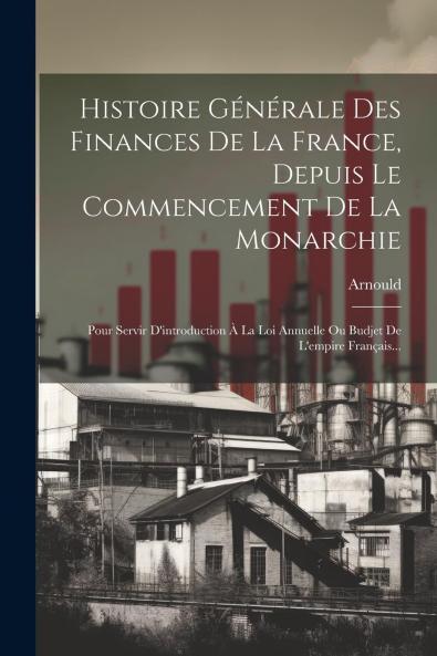 Histoire GÃ©nÃ©rale des Finances de la France Depuis le Commencement de la Monarchie: Pour Servir d'Introduction Ã  la Loi Annuelle ou Budjet de l'Empire FranÃ§ais (Classic Reprint)