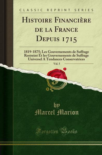 Histoire FinanciÃ¨re de la France Depuis 1715 Vol. 5: 1819-1875; Les Gouvernements de Suffrage Restreint Et les Gouvernements de Suffrage Universel A Tendances Conservatrices (Classic Reprint)