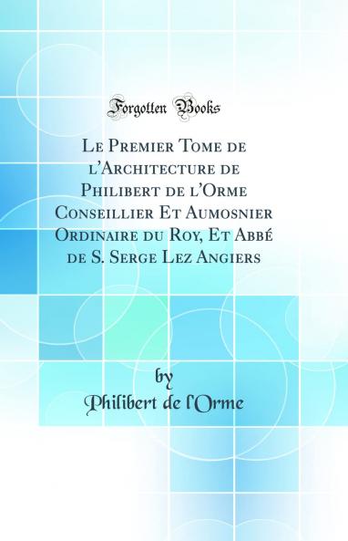 Le Premier Tome de l'Architecture de Philibert de l'Orme Conseillier Et Aumosnier Ordinaire du Roy Et AbbÃ© de S. Serge Lez Angiers (Classic Reprint)