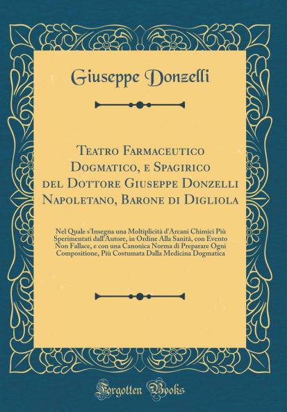 Teatro Farmaceutico Dogmatico e Spagirico del Dottore Giuseppe Donzelli Napoletano Barone di Digliola: Nel Quale s'Insegna una MoltiplicitÃ  d'Arcani Chimici PiÃ¹ Sperimentati dall'Autore in Ordine Alla SanitÃ  con Evento Non Fallace e con una Canoni