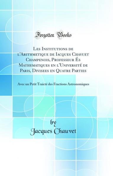 Les Institutions de l'Arithmetique de Iacques Chavuet Champenois Professeur Ã‰s Mathematiques en l'UniversitÃ© de Paris Divisees en Quatre Parties: Avec un Petit TraictÃ© des Fractions Astronomiques (Classic Reprint)