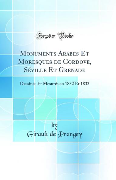 Monuments Arabes Et Moresques de Cordove SÃ©ville Et Grenade: DessinÃ©s Et MesurÃ©s en 1832 Et 1833 (Classic Reprint)