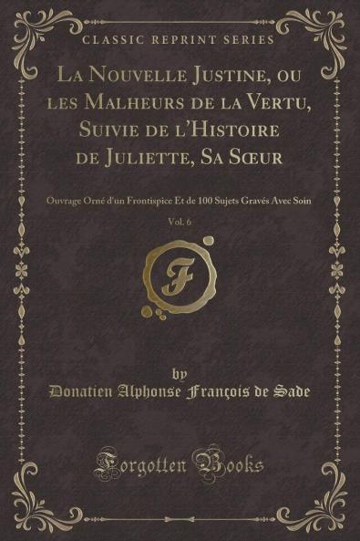 La Nouvelle Justine ou les Malheurs de la Vertu Suivie de l'Histoire de Juliette Sa SÅ“ur Vol. 6: Ouvrage OrnÃ© d'un Frontispice Et de 100 Sujets GravÃ©s Avec Soin (Classic Reprint)