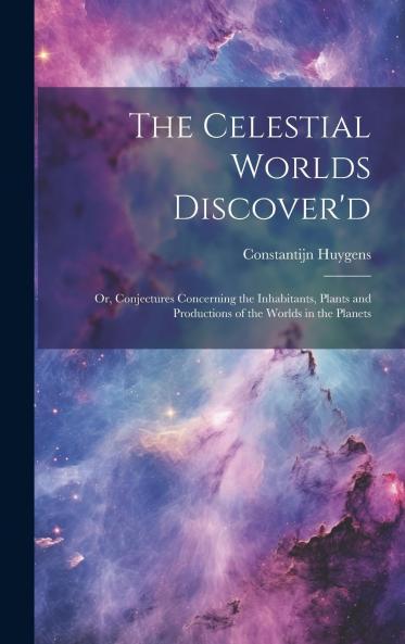 The Celestial Worlds Discover'd Or Conjectures Concerning the Inhabitants Plants and Productions of the Worlds in the Planets