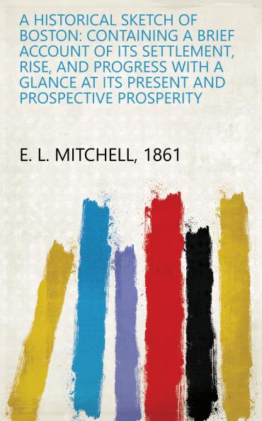 A Historical Sketch of Boston: Containing a Brief Account of Its Settlement Rise and Progress With a Glance at Its Present and Prospective Prosperity