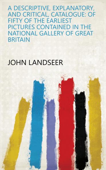 A Descriptive Explanatory and Critical Catalogue: of Fifty of the Earliest Pictures Contained in the National Gallery of Great Britain