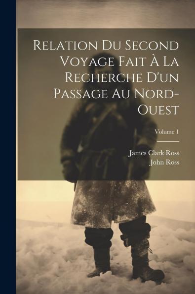 Relation du Second Voyage Fait Ã  la Recherche d'un Passage au Nord-Ouest par Sir John Ross Capitaine de la Marine Royale Chevalier de l'Ordre du Bain Etc. Etc. Et de Sa RÃ©sidence dans les RÃ©gions Arctiques Pendant les AnnÃ©es 1829 Ã  1833 Vol. 1
