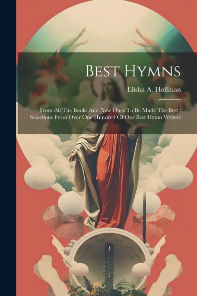 Best Hymns: From All the Books and New Ones to Be Made the Best; Selections From Over One Hundred of Our Best Hymn Writers (Classic Reprint)