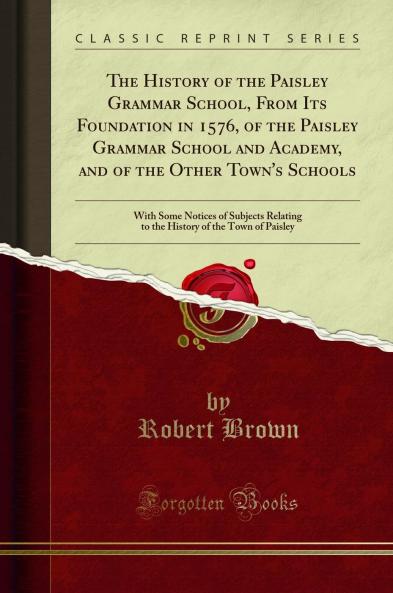 History of the Paisley Grammar School From Its Foundation in 1576 of the Paisley Grammar School and Academy and of the Other Town's Schools: With Some Notices of Subjects Relating to the History of the Town of Paisley (Classic Reprint)