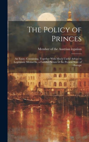 The Policy of Princes: an Essay Containing Together With Much Useful Advice to Legitimate Monarchs a Faithful Picture of the Present State of Europe