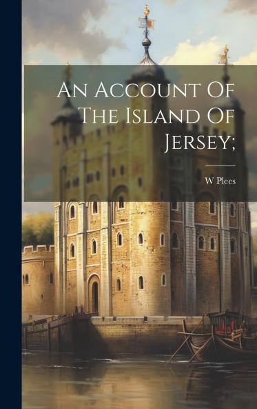 An Account of the Island of Jersey: Containing a Compendium of Its Ecclesiastical Civil and Military History ... Together With Some Detail Respecting the Manners & Customs of the Inhabitants