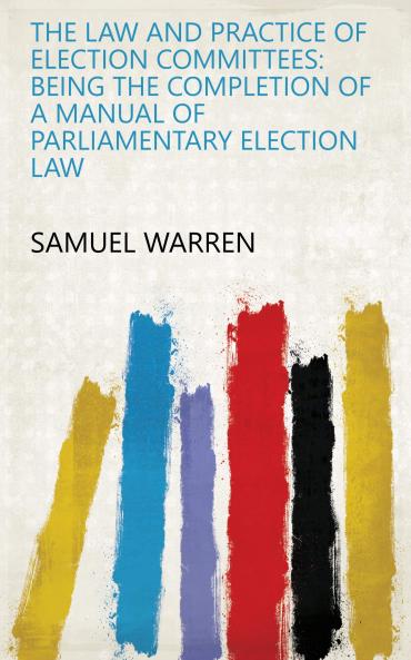 The Law and Practice of Election Committees: Being the Completion of a Manual of Parliamentary Election Law