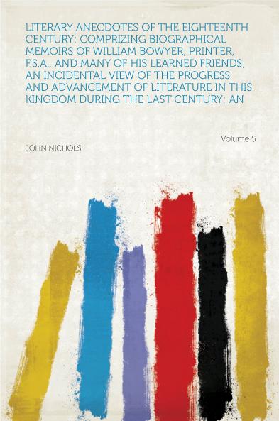 Literary Anecdotes of the Eighteenth Century;: Comprizing Biographical Memoirs of William Bowyer Printer F.S.A. and Many of His Learned Friends