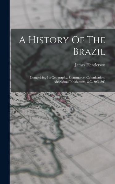 A History of the Brazil: Comprising Its Geography Commerce Colonization Aboriginal Inhabitants &C. &C. &C