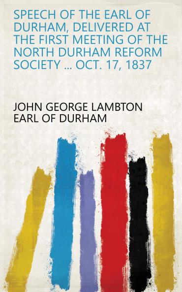 Speech of the Earl of Durham Delivered at the First Meeting of the North Durham Reform Society ... Oct. 17 1837