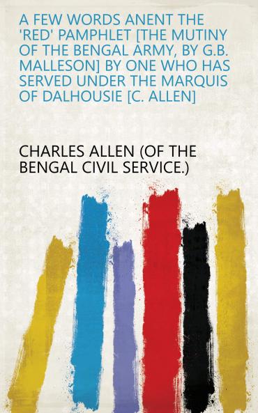 A Few Words Anent the 'Red' Pamphlet the Mutiny of the Bengal Army by G.B. Malleson by One Who Has Served Under the Marquis of Dalhousie C. Allen
