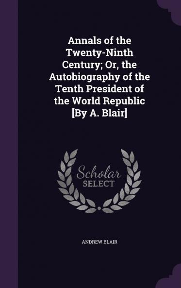 Annals of the Twenty-Ninth Century; Or the Autobiography of the Tenth President of the World Republic by A. Blair