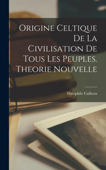 Origine Celtique de la Civilisation de Tous les Peuples: ThÃ©orie Nouvelle (Classic Reprint)