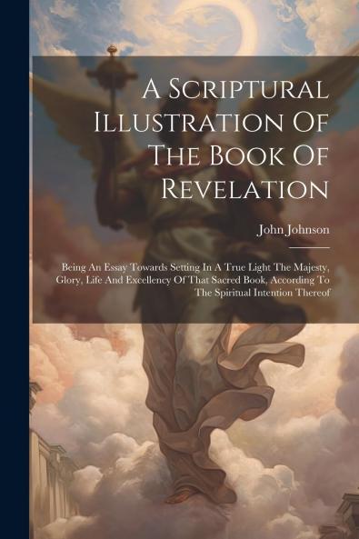 Scriptural Illustration of the Book of Revelation: Being an Essay Towards Setting in a True Light; The Majesty Glory Life and Excellency of That Sacred Book According to the Spiritual Intention Thereof; As It Is Adapted to the Church of God and Not