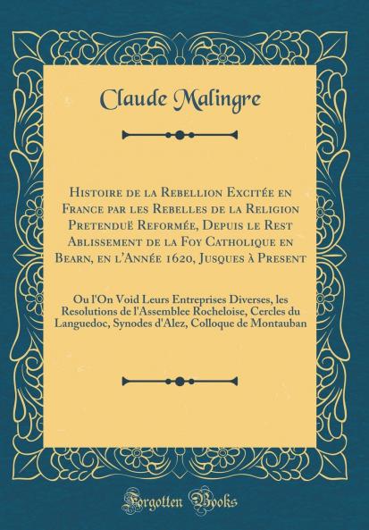 Histoire de la Rebellion ExcitÃ©e en France par les Rebelles de la Religion PretenduÃ« ReformÃ©e Depuis le Rest Ablissement de la Foy Catholique en Bearn en l'AnnÃ©e 1620 Jusques Ã  Present: Ou l'On Void Leurs Entreprises Diverses les Resolutions de l