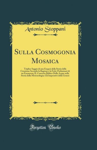 Sulla Cosmogonia Mosaica: Triplice Saggio di una Esegesi della Storia della Creazione Secondo la Ragione e la Fede; Preliminari di un Exemeron; IL Concetto Biblico Dello Acque nella Storia della Meteorologia; Gli Imperativi della Genesi (Classic Reprint)