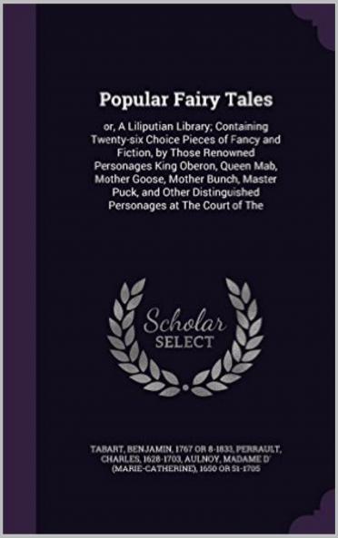 Popular Fairy Tales or a Liliputian Library: Containing Twenty-Six Choice Pieces of Fancy and Fiction by Those Renowned Personages King Oberon Queen Mab Mother Goose Mother Bunch Master Puck and Other Distinguished Personages at the Court of the F