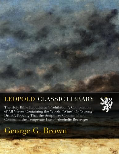 Holy Bible Repudiates Prohibition: Compilation of All Verses Containing the Words Wine Or Strong Drink Proving That the Scriptures Commend and Command the Temperate Use of Alcoholic Beverages (Classic Reprint)