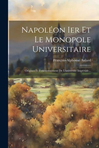 NapolÃ©on Ier Et le Monopole Universitaire: Origines Et Fonctionnement de l'UniversitÃ© ImpÃ©riale (Classic Reprint)