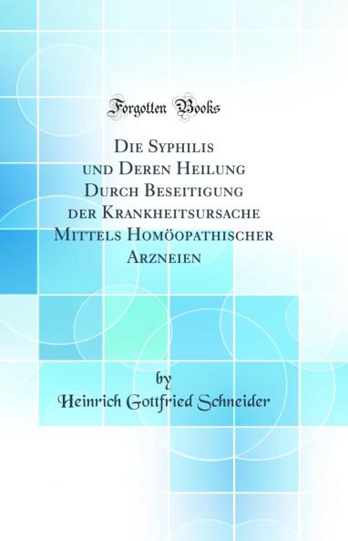Die Syphilis und Deren Heilung Durch Beseitigung der Krankheitsursache Mittels HomÃ¶opathischer Arzneien (Classic Reprint)