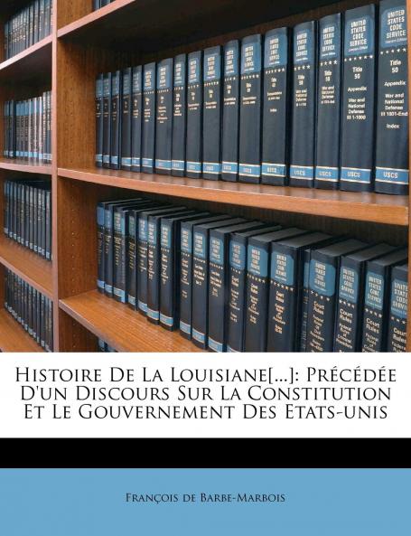 Histoire de la Louisiane Et de la Cession de cette Colonie par la France aux Ã‰tats-Unis de l'AmÃ©rique Septentrionale: PrÃ©cÃ©dÃ©e d'un Discours sur la Constitution Et le Gouvernement des Ã‰tats-Unis (Classic Reprint)