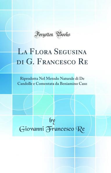 La Flora Segusina di G. Francesco Re: Riprodotta Nel Metodo Naturale di De Candolle e Comentata da Beniamino Caso (Classic Reprint)