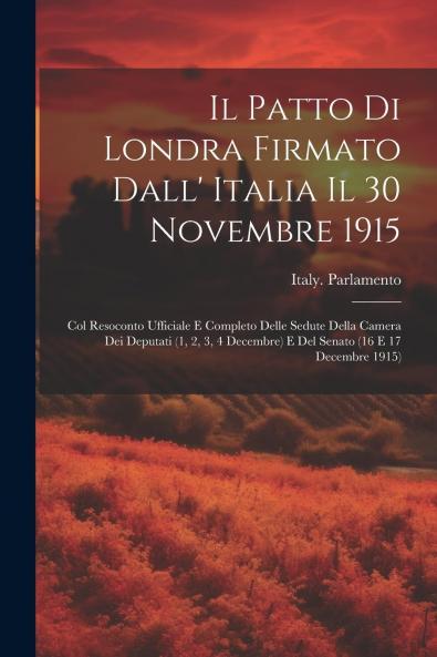 IL Patto di Londra Firmato dall'Italia IL 30 Novembre 1915: Col. Resoconto Ufficiale e Completo Delle Sedute della Camera dei Deputati (1 2 3 4 Decembre) E del Senato (16 e 17 Decembre 1915) (Classic Reprint)