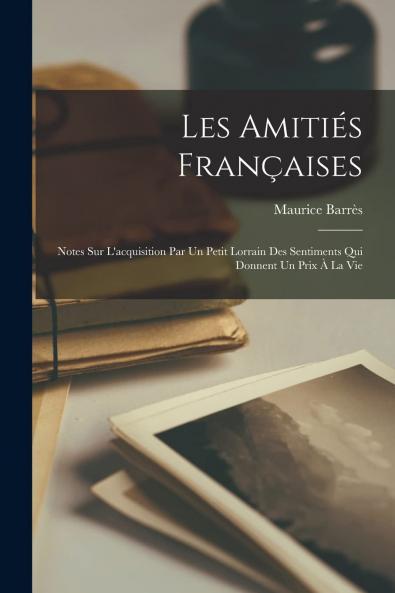 Les AmitiÃ©s FranÃ§aises: Notes sur l'Acquisition par un Petit Lorrain des Sentiments Qui Donnent un Prix A la Vie (Classic Reprint)