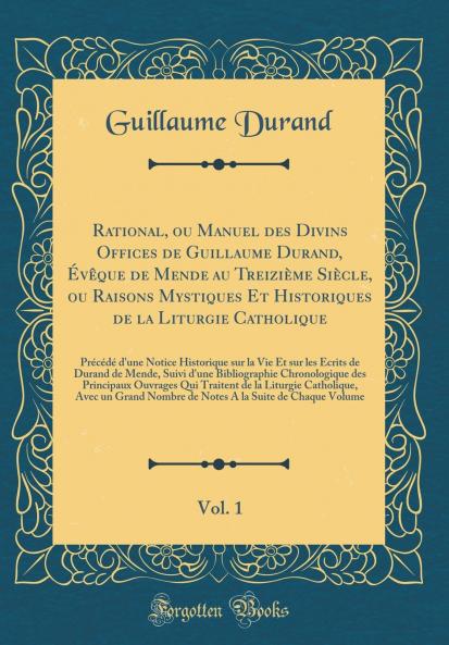 Rational ou Manuel des Divins Offices de Guillaume Durand Ã‰vÃªque de Mende au TreiziÃ¨me SiÃ¨cle ou Raisons Mystiques Et Historiques de la Liturgie Catholique Vol. 1: PrÃ©cÃ©dÃ© d''une Notice Historique sur la Vie Et sur les Ã‰crits de Durand de Mende