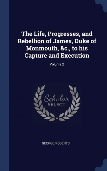 The Life Progresses and Rebellion of James Duke of Monmouth &C. to His Capture and Execution