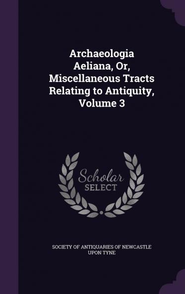 Archaeologia Aeliana Or Miscellaneous Tracts Relating to Antiquity Volume 3