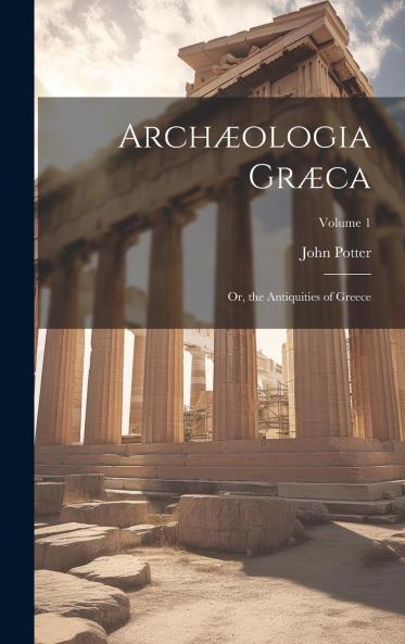 ArchÃ¦ologia GrÃ¦ca: Or The Antiquities of Greece Volume 1
