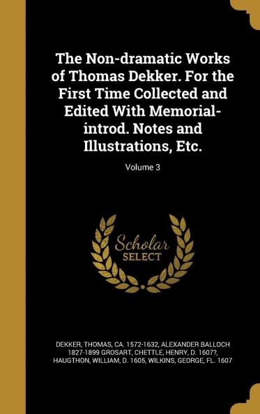The Non-Dramatic Works of Thomas Dekker. For the First Time Collected and Edited With Memorial-Introd. Notes and Illustrations Etc. Volume 3