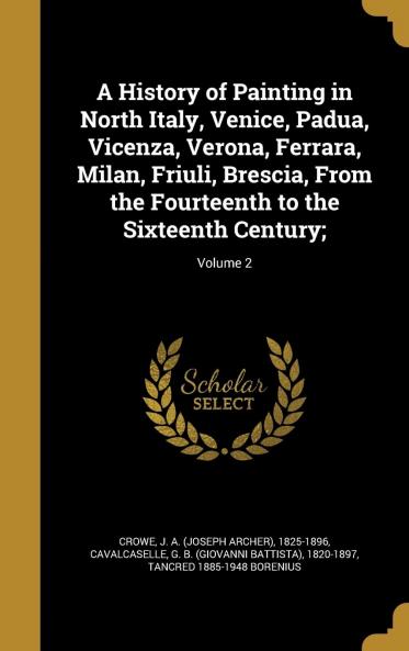 A History of Painting in North Italy Venice Padua Vicenza Verona Ferrara Milan Friuli Brescia from the Fourteenth to the Sixteenth Century; by J.A. Crowe and G.B. Cavalcaselle Volume 2