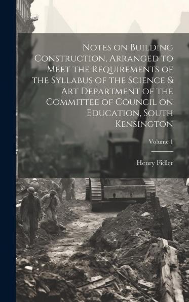 Notes on Building Construction Arranged to Meet the Requirements of the Syllabus of the Science & Art Department of the Committee of Council on Education South Kensington Volume 1