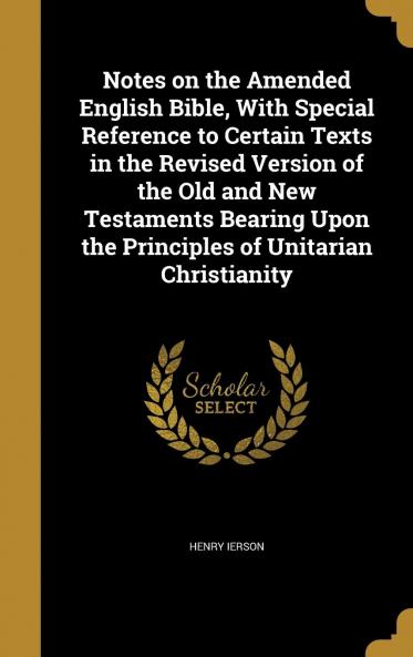 Notes on the Amended English Bible With Special Reference to Certain Texts in the Revised Version of the Old and New Testaments Bearing Upon the Principles of Unitarian Christianity Volume