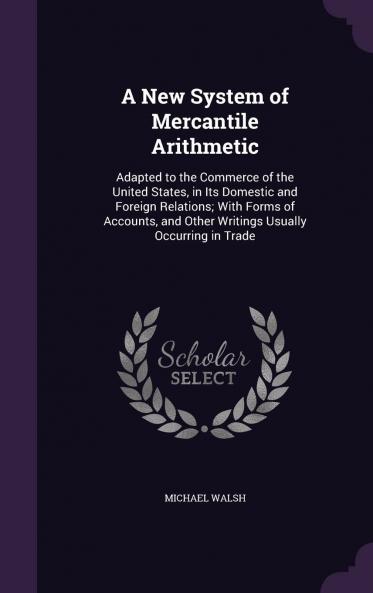 A New System of Mercantile Arithmetic Adapted to the Commerce of the United States in Its Domestic and Foreign Relations: With Forms of Accounts and Other Writings Usually Occurring in Trade Volume
